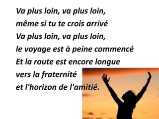 Va plus loin, va plus loin,
même si tu te crois arrivé
Va plus loin, va plus loin,
le voyage est à peine commencé
Et la route est encore longue
vers la fraternité
et l'horizon de l'amitié.
 