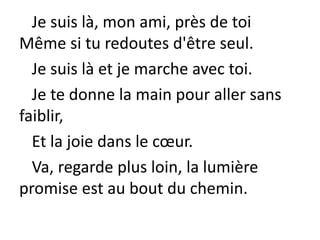 Je suis là, mon ami, près de toi
Même si tu redoutes d'être seul.
Je suis là et je marche avec toi.
Je te donne la main pour aller sans
faiblir,
Et la joie dans le cœur.
Va, regarde plus loin, la lumière
promise est au bout du chemin.
 