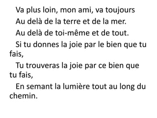 Va plus loin, mon ami, va toujours
Au delà de la terre et de la mer.
Au delà de toi-même et de tout.
Si tu donnes la joie par le bien que tu
fais,
Tu trouveras la joie par ce bien que
tu fais,
En semant la lumière tout au long du
chemin.
 