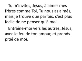 Tu m’invites, Jésus, à aimer mes
frères comme Toi, Tu nous as aimés,
mais je trouve que parfois, c’est plus
facile de ne penser qu’à moi.
Entraîne-moi vers les autres, Jésus,
avec le feu de ton amour, et prends
pitié de moi.
 