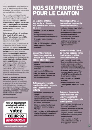 contre les inégalités, pour la solidarité,
pour un développement économique,
écologique et urbanistique harmonieux
qui profite à toutes et à tous.
Après des années de gaspillage par
une droite affairiste et dispendieuse qui
considère les Hauts de Seine comme
son fief et sa propriété, il est temps
que chaque euro dépensé soit un euro
utile à l’intérêt général et contribue à
la résorption des fractures sociales
et territoriales qui minent notre
département.
Notre second défi sera de contribuer
à la réussite de la Métropole du
Grand Paris qui sera créée en 2016.
Elle entraînera la disparition des
départements dès 2020.
Pour nous la gauche, la construction de
la métropole est une chance pour ses
habitants. Elle constituele meilleur
moyen d’assurer la mixité et l’harmonie
sociale dont nous avons tellement
besoin, de construire les logements
(notamment sociaux), que la droite
refuse par égoïsme et électoralisme, de
mieux répartir les emplois, de lutter
contre les pollutions et de mettre
en place une politique detransports
plus écologique. La métropole est
une occasion unique de simplification
administrative, de réduction des
dépenses inutiles et de mise en place de
politiques publiques solidaires assurant
le mieux vivre ensemble.
L’année 2015 marque une rupture
dans la vie politique. Plus que
jamais, vous attendez de vos élus un
engagement de terrain authentique
et désintéressé, une transparence
exemplaire et un attachement sans
faille à des valeurs partagées : justice,
solidarité, performance économique,
mixité sociale et excellence
environnementale.
Nous y sommes prêts !
NOSSIXPRIORITÉS
POURLECANTON
…/…
RépubliqueFrançaise-Electionsdépartementalesdes22et29mars2015-CantondeSaint-Cloud-Vulescandidats-Créditphoto:G.Plagnol-Nepasjetersurlavoiepublique-ImprimésurpapierCyclus100%recyclé-Impression:CIP-IDJ-RCS479673857
De la petite enfance
aux seniors, répondre
aux besoins tout au long
de la vie
- améliorer l’accueil de la petite
enfance
- mieux prendre en compte les
personnes en situation de handicap
- développer les services aux
seniors
- créer un EHPAD public ; restaurer
les permanences d’accueil
handicapés
Donner la priorité à
l’insertion, au retour à
l’emploi et à l’économie
sociale et solidaire
- soutenir l’économie sociale et
solidaire
- accompagner la formation des
chômeurs
- expérimenter le RSA jeunes
- créer une Maison de l’Economie
sociale et solidaire, soutenir les
entreprises innovantes
Collèges, citoyenneté,
quotient familial : investir
dans l’avenir de nos
enfants
- investir dans la rénovation des
collèges
- renforcer la citoyenneté par
la formation des jeunes et des
parents à une utilisation raisonnée
des médias numériques
- définir un quotient familial plus
juste (demi-pension, voyages,
P@ss92)
- mettre en place un Schéma éducatif
et culturel cantonal, mutualisant
les actions et les équipements
Mieux répondre à la
demande de logements,
notamment sociaux
- renforcer et mieux répartir l’offre
de logements sociaux
- accompagner la réhabilitation
énergétique de l’habitat
- mieux encadrer, avec l’Etat,
l’évolution des loyers
- améliorer et harmoniser les
critères d’attribution des
logements sociaux
Améliorer notre cadre
de vie, les espaces verts,
les transports et les
circulations douces
- mettre en cohérence la voirie
départementale, en concertation
avec les communes, pour des
usages partagés et un usage plus
aisé par les personnes handicapées
- développer les transports en
commun, négocier avec le STIF
et la SNCF une amélioration des
dessertes ferroviaires
- mettre en place un Plan Vélo
ambitieux
- ouvrir la concertation pour
l’aménagement des RD 907, 407 et
985
Préparer l’avenir de
notre territoire par
le développement
durable et la démocratie
participative
- mettre en place des outils pour la
démocratie participative
- renforcer la cohésion territoriale
- améliorer la concertation
citoyenne, avec les associations
notamment, sur tous les projets
d’aménagement
- mettre en place un Projet
cantonal d’aménagement et de
développement durable
contact@cœur92rivegauche.fr
Pour un département
plus juste et solidaire,
les 22 et 29 mars,
votez
 