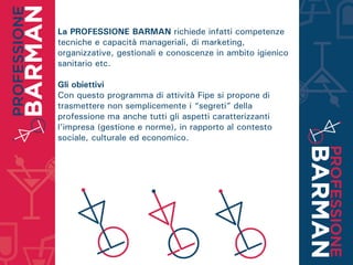 La PROFESSIONE BARMAN richiede infatti competenze
tecniche e capacità manageriali, di marketing,
organizzative, gestionali e conoscenze in ambito igienico
sanitario etc.
Gli obiettivi
Con questo programma di attività Fipe si propone di
trasmettere non semplicemente i “segreti” della
professione ma anche tutti gli aspetti caratterizzanti
l’impresa (gestione e norme), in rapporto al contesto
sociale, culturale ed economico.
 
