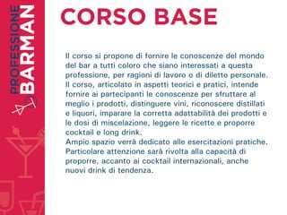 Il corso si propone di fornire le conoscenze del mondo
del bar a tutti coloro che siano interessati a questa
professione, per ragioni di lavoro o di diletto personale.
Il corso, articolato in aspetti teorici e pratici, intende
fornire ai partecipanti le conoscenze per sfruttare al
meglio i prodotti, distinguere vini, riconoscere distillati
e liquori, imparare la corretta adattabilità dei prodotti e
le dosi di miscelazione, leggere le ricette e proporre
cocktail e long drink.
Ampio spazio verrà dedicato alle esercitazioni pratiche.
Particolare attenzione sarà rivolta alla capacità di
proporre, accanto ai cocktail internazionali, anche
nuovi drink di tendenza.
 