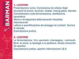 1A LEZIONE
Presentazione corso. Conoscenza ed utilizzo degli
strumenti di lavoro: bicchieri, shaker, mixing-glass, blender.
Considerazioni sulla fermentazione, distillazione,
liquoristica.
Storia e divulgazione delle bevande miscelate
internazionali.
Lettura e quantificazione dei dosaggi nei cocktail. Tecnica
di versata.
Esercitazione pratica.
2A LEZIONE
La fermentazione. Vini, spumanti, champagne, i vermouth.
Birra: la storia, le tipologie e la spillatura. Analisi sensoriali.
Gli aperitivi.
Esercitazione pratica: aperitivi internazionali I.B.A.
 