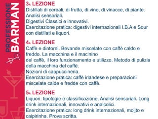 3A LEZIONE
Distillati di cereali, di frutta, di vino, di vinacce, di piante.
Analisi sensoriali.
Digestivi Classici e innovativi.
Esercitazione pratica: digestivi internazionali I.B.A e Sour
con distillati e liquori.
4A LEZIONE
Caffè e dintorni. Bevande miscelate con caffè caldo e
freddo. La macchina e il macinino
del caffè, il loro funzionamento e utilizzo. Metodo di pulizia
della macchina del caffè.
Nozioni di cappuccineria.
Esercitazione pratica: caffè irlandese e preparazioni
miscelate calde e fredde con caffè.
5A LEZIONE
Liquori: tipologie e classificazione. Analisi sensoriali. Long
drink internazionali, innovativi e analcolici.
Esercitazione pratica: long drink internazionali, moijto e
caipirinha. Prova scritta.
 