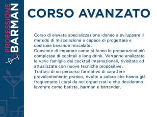 Corso di elevata specializzazione idoneo a sviluppare il
metodo di miscelazione e capace di progettare e
costruire bevande miscelate.
Consente di imparare come si fanno le preparazioni più
complesse di cocktail e long drink. Verranno analizzate
le varie famiglie dei cocktail internazionali, rivisitate ed
attualizzate con nuove tecniche propositive.
Trattasi di un percorso formativo di carattere
prevalentemente pratico, rivolto a coloro che hanno già
frequentato i corsi da noi organizzati e che desiderano
lavorare come barista, barman e bartender.
 