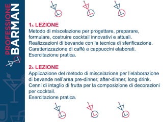1A LEZIONE
Metodo di miscelazione per progettare, preparare,
formulare, costruire cocktail innovativi e attuali.
Realizzazioni di bevande con la tecnica di sferificazione.
Caratterizzazione di caffé e cappuccini elaborati.
Esercitazione pratica.
2A LEZIONE
Applicazione del metodo di miscelazione per l’elaborazione
di bevande nell’area pre-dinner, after-dinner, long drink.
Cenni di intaglio di frutta per la composizione di decorazioni
per cocktail.
Esercitazione pratica.
 