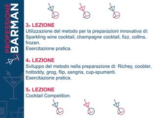 3A LEZIONE
Utilizzazione del metodo per la preparazioni innovativa di:
Sparkling wine cocktail, champagne cocktail, fizz, collins,
frozen.
Esercitazione pratica.
4A LEZIONE
Sviluppo del metodo nella preparazione di: Richey, coobler,
hottoddy, grog, flip, sangria, cup-spumanti.
Esercitazione pratica.
5A LEZIONE
Cocktail Competition.
 