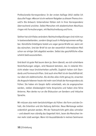 10 | Einleitung
Professionelle Korrespondenz: In der ersten Auflage 2012 stellte ich
dazu die Frage: »Warum ist ein weiterer Ratgeber zu diesem Thema sinn-
voll?« Die Antwort: Unternehmer fühlen sich in ihrer Korrespondenz
überraschend unsicher. Selbst Menschen mit akademischem Abschluss
ringen mit Formulierungen, mit Rechtschreibung und Form.
Seither hat sich Vieles verändert: Rechtschreibprüfungen sind nicht nur
in textverarbeitenden, sondern längst auch in Mailprogrammen verfüg-
bar. Künstliche Intelligenz textet uns sogar ganze Briefe vor, wenn wir
das wünschen. Und der Brief ist von der wesentlich informelleren Mail
schon vor einiger Zeit abgelöst worden. Selbst das geschäftliche »Sie«
scheint bald auszusterben.
Und doch ist guter Rat teurer denn je. Denn überall, wo sich scheinbare
Vereinfachungen zeigen, wird Neuland betreten, das in vielerlei Hin-
sicht wieder neue Unsicherheiten aufreißt. Zugleich halten sich Stan-
dards und Formvorschriften. Und auch eine Mail ist ein Geschäftsbrief,
nur eben ein elektronischer. Als ob dies alles nicht genug ist, erwarten
die Angeschriebenen heute viel mehr vom Inhalt der Korrespondenz als
früher: Sie haben ein Gespür dafür entwickelt, wie sie angesprochen
werden, stellen diesbezüglich hohe Ansprüche und haben eine feine
Antenne. Man denke nur an die Diskussion um Gendern und inklusive
Sprache.
Wir müssen also mehr berücksichtigen als früher: die Form und den In-
halt, die Intention und die Haltung dahinter. Neue Werkzeuge wollen
ordentlich genutzt werden. Mit der Textnachricht geht alles schneller
– und obwohl man ständig das Gegenteil hört, lesen die Menschen im-
mer mehr statt weniger. Wenn ich Auszubildende in meinen Seminaren
 