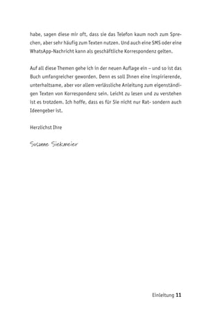 Einleitung 11
habe, sagen diese mir oft, dass sie das Telefon kaum noch zum Spre-
chen, aber sehr häufig zum Texten nutzen. Und auch eine SMS oder eine
WhatsApp-Nachricht kann als geschäftliche Korrespondenz gelten.
Auf all diese Themen gehe ich in der neuen Auflage ein – und so ist das
Buch umfangreicher geworden. Denn es soll Ihnen eine inspirierende,
unterhaltsame, aber vor allem verlässliche Anleitung zum eigenständi-
gen Texten von Korrespondenz sein. Leicht zu lesen und zu verstehen
ist es trotzdem. Ich hoffe, dass es für Sie nicht nur Rat- sondern auch
Ideengeber ist.
Herzlichst Ihre
Susanne Siekmeier
 