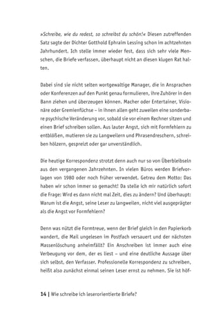 14 | Wie schreibe ich leserorientierte Briefe?
»Schreibe, wie du redest, so schreibst du schön!« Diesen zutreffenden
Satz sagte der Dichter Gotthold Ephraim Lessing schon im achtzehnten
Jahrhundert. Ich stelle immer wieder fest, dass sich sehr viele Men-
schen, die Briefe verfassen, überhaupt nicht an diesen klugen Rat hal-
ten.
Dabei sind sie nicht selten wortgewaltige Manager, die in Ansprachen
oder Konferenzen auf den Punkt genau formulieren, ihre Zuhörer in den
Bann ziehen und überzeugen können. Macher oder Entertainer, Visio-
näre oder Gremienfüchse – in ihnen allen geht zuweilen eine sonderba-
re psychische Veränderung vor, sobald sie vor einem Rechner sitzen und
einen Brief schreiben sollen. Aus lauter Angst, sich mit Formfehlern zu
entblößen, mutieren sie zu Langweilern und Phrasendreschern, schrei-
ben hölzern, gespreizt oder gar unverständlich.
Die heutige Korrespondenz strotzt denn auch nur so von Überbleibseln
aus den vergangenen Jahrzehnten. In vielen Büros werden Briefvor-
lagen von 1980 oder noch früher verwendet. Getreu dem Motto: Das
haben wir schon immer so gemacht! Da stelle ich mir natürlich sofort
die Frage: Wird es dann nicht mal Zeit, dies zu ändern? Und überhaupt:
Warum ist die Angst, seine Leser zu langweilen, nicht viel ausgeprägter
als die Angst vor Formfehlern?
Denn was nützt die Formtreue, wenn der Brief gleich in den Papierkorb
wandert, die Mail ungelesen im Postfach versauert und der nächsten
Massenlöschung anheimfällt? Ein Anschreiben ist immer auch eine
Verbeugung vor dem, der es liest – und eine deutliche Aussage über
sich selbst, den Verfasser. Professionelle Korrespondenz zu schreiben,
heißt also zunächst einmal seinen Leser ernst zu nehmen. Sie ist höf-
 