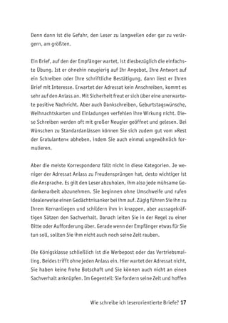 Wie schreibe ich leserorientierte Briefe? 17
Denn dann ist die Gefahr, den Leser zu langweilen oder gar zu verär-
gern, am größten.
Ein Brief, auf den der Empfänger wartet, ist diesbezüglich die einfachs-
te Übung. Ist er ohnehin neugierig auf Ihr Angebot, Ihre Antwort auf
ein Schreiben oder Ihre schriftliche Bestätigung, dann liest er Ihren
Brief mit Interesse. Erwartet der Adressat kein Anschreiben, kommt es
sehr auf den Anlass an. Mit Sicherheit freut er sich über eine unerwarte-
te positive Nachricht. Aber auch Dankschreiben, Geburtstagswünsche,
Weihnachtskarten und Einladungen verfehlen ihre Wirkung nicht. Die-
se Schreiben werden oft mit großer Neugier geöffnet und gelesen. Bei
Wünschen zu Standardanlässen können Sie sich zudem gut vom »Rest
der Gratulanten« abheben, indem Sie auch einmal ungewöhnlich for-
mulieren.
Aber die meiste Korrespondenz fällt nicht in diese Kategorien. Je we-
niger der Adressat Anlass zu Freudensprüngen hat, desto wichtiger ist
die Ansprache. Es gilt den Leser abzuholen, ihm also jede mühsame Ge-
dankenarbeit abzunehmen. Sie beginnen ohne Umschweife und rufen
idealerweise einen Gedächtnisanker bei ihm auf. Zügig führen Sie ihn zu
Ihrem Kernanliegen und schildern ihm in knappen, aber aussagekräf-
tigen Sätzen den Sachverhalt. Danach leiten Sie in der Regel zu einer
Bitte oder Aufforderung über. Gerade wenn der Empfänger etwas für Sie
tun soll, sollten Sie ihm nicht auch noch seine Zeit rauben.
Die Königsklasse schließlich ist die Werbepost oder das Vertriebsmai-
ling. Beides trifft ohne jeden Anlass ein. Hier wartet der Adressat nicht,
Sie haben keine frohe Botschaft und Sie können auch nicht an einen
Sachverhalt anknüpfen. Im Gegenteil: Sie fordern seine Zeit und hoffen
 