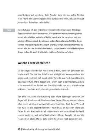 18 | Wie schreibe ich leserorientierte Briefe?
anschließend auf sein Geld. Kein Wunder, dass hier nur echte Meister
ihres Fachs den Spannungsbogen so aufbauen können, dass überhaupt
jemand das Schreiben zu Ende liest.
Einen Rat, den ich den Teilnehmern in meinen Seminaren ans Herz lege:
Überlegen Sie sich den Sachverhalt, den Sie Ihrem Korrespondenzpartner
vermitteln möchten, schreiben Sie ihn so auf, wie Sie sprechen, und ver-
schönern Sie dann noch die ein oder andere Formulierung. Mithilfe dieses
kleinen Tricks gelingt es Ihnen auch leichter, komplizierte Sachverhalte zu
vermitteln. Nutzen Sie die Salamitaktik, sprich: Vereinfachen Sie komplexe
Dinge, indem Sie auch Briefinhalte in kleine Schritte aufteilen.
Welche Form wähle ich?
In der Regel schreibe ich heute eine E-Mail, wenn ich jemanden er-
reichen will. Sie hat den Brief in der alltäglichen Korrespondenz ab-
gelöst und zeichnet sich durch viele Vorteile aus. Selbstverständlich
gelten auch für E-Mails Regeln und – wenn auch in geringerem Ausmaß
– Formvorschriften. Vorteil der E-Mail ist nicht nur, dass sie schneller
ankommt, sondern auch, dass sie garantiert ankommt.
Der Brief hat seine Berechtigung aber nicht deswegen verloren. Im
Gegenteil: Man kann mit ihm besondere Wertschätzung demonstrieren
oder einen wichtigen Sachverhalt unterstreichen. Auch beim Versand
von Ware ist ein Begleitbrief immer noch Usus. In manchen wichtigen
Fällen ist der klassische Brief zudem immer noch das Mittel der Wahl
– unter anderem, weil er im Streitfall ein höheres Gewicht hat. Auf die
Frage »Brief oder E-Mail?« gehe ich im Anschluss noch gesondert ein.
TIPP
 