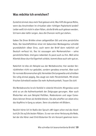 Wie schreibe ich leserorientierte Briefe? 19
Was möchte ich erreichen?
Zunächst einmal: dass mein Text gelesen wird. Was hilft die ganze Mühe,
wenn das Anschreiben im virtuellen oder richtigen Papierkorb landet?
Leider weiß ich nicht in allen Fällen, ob die Briefe auch gelesen werden.
Ich kann aber dafür sorgen, dass die Chancen recht gut stehen.
Geben Sie Ihren Briefen einen zeitgemäßen Stil und eine persönliche
Note. Der Geschäftsführer einer mir bekannten Werbeagentur schreibt
grundsätzlich »Dear Sirs«, auch wenn der Brief dann natürlich auf
Deutsch verfasst ist. Das ist sozusagen sein Markenzeichen – seine
persönliche Note. Und ganz nebenbei: Es passt auch zu ihm. Weil seine
Klientel diese skurrile Eigenheit schätzt, kommt diese auch sehr gut an.
Natürlich ist dies ein Beispiel aus der Werbebranche; hier werden Ver-
rücktheiten nicht nur geduldet, sondern geradezu erwartet. Aber auch
für normale Büromenschen gilt: Vermeiden Sie Langeweile und schreiben
Sie ruhig einmal peppig. Das zeugt von mehr Persönlichkeit. Mit einem
frischen Schreibstil wecken Sie mehr Aufmerksamkeit. Trauen Sie sich!
Die Werbebranche ist ein Vorbild in vielerlei Hinsicht: Nirgendwo sonst
wird so um die Aufmerksamkeit der Zielgruppe gerungen. Aber auch
Rhetoriker wie zum Beispiel Politiker, Moderatoren und sogar Come-
dians können Ihnen als Vorbild dienen. Sie alle schaffen vor allem eins:
das Kopfkino in Gang zu setzen. Denn sie arbeiten mit Bildern.
Neulich hörte ich im Radio den Spruch »Wir legen schon mal das Hand-
tuch für Sie auf die besten Plätze«. Es war von einer Verlosung die Rede,
bei der die Hörer zwei Eintrittskarten für ein Konzert gewinnen konn-
 