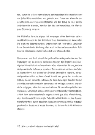 20 | Wie schreibe ich leserorientierte Briefe?
ten. Durch die lockere Formulierung der Moderatorin konnte sich nicht
nur jeder Hörer vorstellen, was gemeint war. Es war vor allem die un-
gewöhnliche, unverbrauchte Metapher und der Bezug zu einer positiv
aufgeladenen Bildwelt, nämlich der des Sommerurlaubs, die hier für
gute Stimmung sorgten.
Die bildhafte Sprache eignet sich entgegen vieler Bedenken selbst-
verständlich auch für das Schreiben Ihrer Korrespondenz. Verwenden
Sie bildhafte Beschreibungen, unter denen sich jeder etwas vorstellen
kann. Gerade in der Werbung, aber auch im Journalismus und der Poli-
tik wird mit dieser gestalterischen Art sehr oft gearbeitet.
Nehmen wir uns doch einmal die großen Bundestagsdebatten aus den
Siebzigern vor, als sich die damaligen Titanen der Rhetorik gegensei-
tig den Schneid abzukaufen suchten. »Das alles wollen Sie uns jetzt wie
Juckpulver in die Halskrause schieben! Das kennen wir noch aus der Schu-
le, nicht wahr?«, rief ein Herbert Wehner, offenbar in Topform, der da-
maligen Opposition zu. Franz-Josef Strauß, der gerne den klassischen
Bildungskanon bemühte, schleuderte dem damaligen Kanzler Helmut
Schmidt zwar schon mal ein bemühtes »Bei Philippi sehen wir uns wie-
der!« entgegen, lobte ihn aber auch einmal für den »Rumpelstilzchen-
Preis« aus. Genüsslich schloss er in unverkennbarem bayrischem Idiom:
»Dann kann der Bundeskanzler sagen: Ach wie gut, dass niemand weiß,
dass ich Rumpelstilzchen heiß.« Schmidt selbst liebte es, den Opposi-
tionsführer Kohl dumm dastehen zu lassen: »Wenn Sie dann so mit stolz-
geschwellter Brust nach Hause kommen, da lachen doch die Hühner in
Mainz!«
 