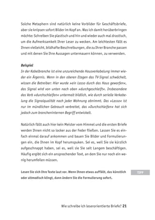 Wie schreibe ich leserorientierte Briefe? 21
Solche Metaphern sind natürlich keine Vorbilder für Geschäftsbriefe,
aber sie knipsen sofort Bilder im Kopf an. Was ich damit herüberbringen
möchte: Schreiben Sie plastisch und hin und wieder auch mal drastisch,
um die Aufmerksamkeit Ihrer Leser zu wecken. Am leichtesten fällt es
Ihnen vielleicht, bildhafte Beschreibungen, die zu Ihrer Branche passen
und mit denen Sie Ihre Aussagen untermauern können, zu verwenden.
Beispiel
In der Kabelbranche ist eine unzureichende Hausverkabelung immer wie-
der ein Ärgernis. Wenn in den oberen Etagen das TV-Signal schwächelt,
wissen die Betreiber: Hier wurde »ein Lasso durch das Haus geworfen«,
das Signal wird von unten nach oben »durchgeschleift«. Insbesondere
das Verb »durchschleifen« untermalt bildlich, wie durch serielle Verkabe-
lung die Signalqualität nach jeder Wohnung abnimmt. Das »Lasso« ist
nur im mündlichen Gebrauch verbreitet, das »Durchschleifen« hat sich
jedoch zum brancheninternen Begriff entwickelt.
Natürlich fällt auch hier kein Meister vom Himmel und die ersten Briefe
werden Ihnen nicht so locker aus der Feder fließen. Lassen Sie es ein-
fach einmal darauf ankommen und bauen Sie Bilder und Formulierun-
gen ein, die Ihnen im Kopf herumspuken. Sei es, weil Sie sie kürzlich
aufgeschnappt haben, sei es, weil sie Sie seit Langem beschäftigen.
Häufig ergibt sich ein ansprechender Text, an dem Sie nur noch ein we-
nig herumfeilen müssen.
Lesen Sie sich Ihre Texte laut vor. Wenn Ihnen etwas auffällt, das künstlich
oder altmodisch klingt, dann ändern Sie die Formulierung sofort.
TIPP
 