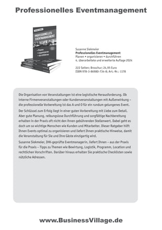 Professionelles Eventmanagement
Die Organisation von Veranstaltungen ist eine logistische Herausforderung. Ob
interne Firmenveranstaltungen oder Kundenveranstaltungen mit Außenwirkung –
die professionelle Vorbereitung ist das A und O für ein rundum gelungenes Event.
Der Schlüssel zum Erfolg liegt in einer guten Vorbereitung mit Liebe zum Detail.
Aber gute Planung, reibungslose Durchführung und sorgfältige Nachbereitung
erhalten in der Praxis oft nicht den ihnen gebührenden Stellenwert. Dabei geht es
doch um so wichtige Menschen wie Kunden und Mitarbeiter. Dieser Ratgeber hilft
Ihnen Events optimal zu organisieren und liefert Ihnen praktische Hinweise, damit
die Veranstaltung für Sie und Ihre Gäste einzigartig wird.
Susanne Siekmeier, IHK-geprüfte Eventmanagerin, liefert Ihnen – aus der Praxis
für die Praxis – Tipps zu Themen wie Bewirtung, Logistik, Programm, Location und
rechtlichen Vorschriften. Darüber hinaus erhalten Sie praktische Checklisten sowie
nützliche Adressen.
www.BusinessVillage.de
Susanne Siekmeier
Professionelles Eventmanagement
Planen • organisieren • durchführen
4. überarbeitete und erweiterte Auflage 2024
222 Seiten; Broschur; 24,95 Euro
ISBN 978-3-86980-734-8; Art.-Nr.: 1178
 