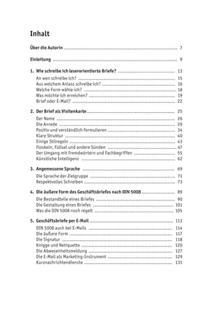 Inhalt
Über die Autorin................................................................................. 7
Einleitung ......................................................................................... 9
1. Wie schreibe ich leserorientierte Briefe? ......................................... 13
An wen schreibe ich? ................................................................... 15
Aus welchem Anlass schreibe ich? ................................................... 16
Welche Form wähle ich? ................................................................ 18
Was möchte ich erreichen? ............................................................ 19
Brief oder E-Mail? ....................................................................... 22
2. Der Brief als Visitenkarte............................................................... 25
Der Name .................................................................................. 26
Die Anrede ................................................................................ 29
Positiv und verständlich formulieren ............................................... 34
Klare Struktur ............................................................................ 40
Einige Stilregeln ......................................................................... 43
Floskeln, Füllsel und andere Sünden ................................................ 47
Der Umgang mit Fremdwörtern und Fachbegriffen ............................. 55
Künstliche Intelligenz ................................................................. 62
3. Angemessene Sprache .................................................................. 69
Die Sprache der Zielgruppe ........................................................... 71
Respektvolles Schreiben ............................................................... 73
4. Die äußere Form des Geschäftsbriefes nach DIN 5008 ........................ 89
Die Bestandteile eines Briefes ....................................................... 90
Die Gestaltung eines Briefes ........................................................ 101
Was die DIN 5008 noch regelt ....................................................... 105
5. Geschäftsbriefe per E-Mail ............................................................ 113
DIN 5008 auch bei E-Mails .......................................................... 114
Die äußere Form ....................................................................... 117
Die Signatur ............................................................................ 118
Knigge und Netiquette ............................................................... 120
Die Abwesenheitsmeldung .......................................................... 127
Die E-Mail als Marketing-Instrument ............................................. 129
Kurznachrichtendienste ............................................................. 131
 