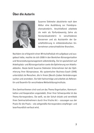 7
Über die Autorin
Susanne Siekmeier absolvierte nach dem
Abitur eine Ausbildung zur Fremdspra-
chensekretärin. Anschließend arbeitete
sie mehr als fünfundzwanzig Jahre als
Vorstandssekretärin in verschiedenen
Konzernen und als Assistentin der Ge-
schäftsführung in mittelständischen Un-
ternehmen unterschiedlicher Branchen.
Nachdem sie erfolgreich einen Wirtschaftsklub mit aufgebaut und aus-
gebaut hatte, machte sie sich 2008 in den Bereichen Büroorganisation
und Veranstaltungsmanagement selbstständig. Sie ist spezialisiert auf
Arbeitsplatz- und Büroorganisation sowie die Optimierung von Arbeits-
abläufen. Heute berät Susanne Siekmeier Unternehmen bei der Opti-
mierung ihrer Büroprozesse. Als systemischer Business-Coach (SHB)
unterstützt sie Menschen, die in ihrem (Berufs-)Leben Veränderungen
suchen und anstreben. Sie hält Fachvorträge und arbeitet als Referen-
tin und Dozentin für verschiedene Weiterbildungsinstitute.
Ihre Seminarthemen sind rund um das Thema Organisation, Kommuni-
kation und Kooperation angesiedelt. Einer ihrer Schwerpunkte ist das
Thema Korrespondenz. Sie weiß, wo der Schuh drückt und vermittelt
ihren Seminarteilnehmern durch ihre frische Art – sozusagen aus der
Praxis für die Praxis – wie zeitgemäße Korrespondenz empfänger- und
leserfreundlich verfasst wird.
 