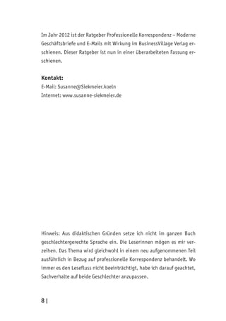 8 | ﻿
Im Jahr 2012 ist der Ratgeber Professionelle Korrespondenz – Moderne
Geschäftsbriefe und E-Mails mit Wirkung im BusinessVillage Verlag er-
schienen. Dieser Ratgeber ist nun in einer überarbeiteten Fassung er-
schienen.
Kontakt:
E-Mail: Susanne@Siekmeier.koeln
Internet: www.susanne-siekmeier.de
Hinweis: Aus didaktischen Gründen setze ich nicht im ganzen Buch
geschlechtergerechte Sprache ein. Die Leserinnen mögen es mir ver-
zeihen. Das Thema wird gleichwohl in einem neu aufgenommenen Teil
ausführlich in Bezug auf professionelle Korrespondenz behandelt. Wo
immer es den Lesefluss nicht beeinträchtigt, habe ich darauf geachtet,
Sachverhalte auf beide Geschlechter anzupassen.
 