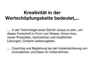 Kreativität in der Wertschöpfungskette bedeutet,... ...  in der Technologie einen Schritt voraus zu sein, um  diesen Fortschritt in Form von Wissen, Know-how,  neuen Produkten, technischen und inhaltlichen  Lösungen, Content weiterzugeben. ... Coaching und Begleitung bei der Implementierung von  Innovationen und Ideen im Unternehmen. 