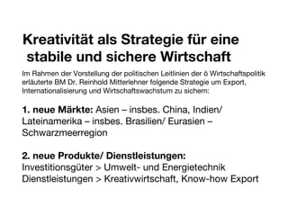 Kreativität als Strategie für eine stabile und sichere Wirtschaft  Im Rahmen der Vorstellung der politischen Leitlinien der ö Wirtschaftspolitik erläuterte BM Dr. Reinhold Mitterlehner folgende Strategie um Export, Internationalisierung und Wirtschaftswachstum zu sichern: 1. neue Märkte:  Asien – insbes. China, Indien/ Lateinamerika – insbes. Brasilien/ Eurasien – Schwarzmeerregion 2. neue Produkte/ Dienstleistungen: Investitionsgüter > Umwelt- und Energietechnik Dienstleistungen > Kreativwirtschaft, Know-how Export 