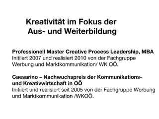 Kreativität im Fokus der  Aus- und Weiterbildung Professionell Master Creative Process Leadership, MBA Initiiert 2007 und realisiert 2010 von der Fachgruppe Werbung und Marktkommunikation/ WK OÖ. Caesarino – Nachwuchspreis der Kommunikations-  und Kreativwirtschaft in OÖ Initiiert und realisiert seit 2005 von der Fachgruppe Werbung und Marktkommunikation /WKOÖ. 