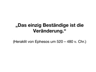 „ Das einzig Beständige ist die Veränderung.“ (Heraklit von Ephesos um 520 – 480 v. Chr.) 