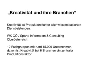 „ Kreativität und ihre Branchen“ Kreativität ist Produktionsfaktor aller wissensbasierten Dienstleistungen. WK OÖ / Sparte Information & Consulting  Oberösterreich: 10 Fachgruppen mit rund 15.000 Unternehmen,  davon ist Kreativität bei 6 Branchen ein zentraler Produktionsfaktor. 