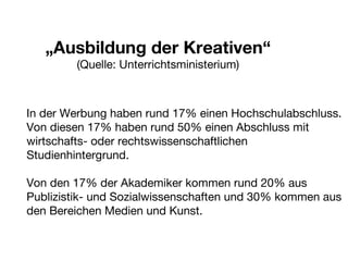 „ Ausbildung der Kreativen“ (Quelle: Unterrichtsministerium) In der Werbung haben rund 17% einen Hochschulabschluss. Von diesen 17% haben rund 50% einen Abschluss mit wirtschafts- oder rechtswissenschaftlichen Studienhintergrund. Von den 17% der Akademiker kommen rund 20% aus Publizistik- und Sozialwissenschaften und 30% kommen aus den Bereichen Medien und Kunst. 