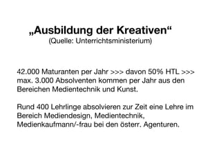 „ Ausbildung der Kreativen“ (Quelle: Unterrichtsministerium) 42.000 Maturanten per Jahr >>> davon 50% HTL >>> max. 3.000 Absolventen kommen per Jahr aus den Bereichen Medientechnik und Kunst. Rund 400 Lehrlinge absolvieren zur Zeit eine Lehre im Bereich Mediendesign, Medientechnik,  Medienkaufmann/-frau bei den österr. Agenturen. 