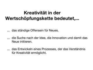 Kreativität in der Wertschöpfungskette bedeutet,... ...  das ständige Offensein für Neues. ...  die Suche nach der Idee, die Innovation und damit das  Neue initiieren. ...  das Entwickeln eines Prozesses, der das Verständnis  für Kreativität ermöglicht. 