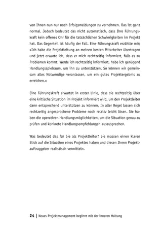 von Ihnen nun nur noch Erfolgsmeldungen zu vernehmen. Das ist ganz 
normal. Jedoch bedeutet das nicht automatisch, dass Ihre Führungs-kraft 
kein offenes Ohr für die tatsächlichen Schwierigkeiten im Projekt 
hat. Das Gegenteil ist häufig der Fall. Eine Führungskraft erzählte mir: 
»Ich habe die Projektleitung an meinen besten Mitarbeiter übertragen 
und jetzt erwarte ich, dass er mich rechtzeitig informiert, falls es zu 
Problemen kommt. Werde ich rechtzeitig informiert, habe ich genügend 
Handlungsspielraum, um ihn zu unterstützen. So können wir gemein-sam 
alles Notwendige veranlassen, um ein gutes Projektergebnis zu 
erreichen.« 
Eine Führungskraft erwartet in erster Linie, dass sie rechtzeitig über 
eine kritische Situation im Projekt informiert wird, um den Projektleiter 
dann entsprechend unterstützen zu können. In aller Regel lassen sich 
rechtzeitig angesprochene Probleme noch relativ leicht lösen. Sie ha-ben 
die operativen Handlungsmöglichkeiten, um die Situation genau zu 
prüfen und konkrete Handlungsempfehlungen auszusprechen. 
Was bedeutet das für Sie als Projektleiter? Sie müssen einen klaren 
Blick auf die Situation eines Projektes haben und diesen Ihrem Projekt-auftraggeber 
realistisch vermitteln. 
24 | Neues Projektmanagement beginnt mit der inneren Haltung 
 