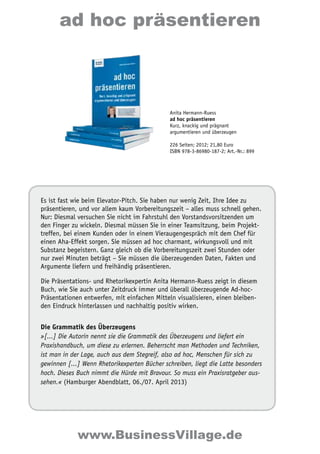 ad hoc präsentieren 
Anita Hermann-Ruess 
ad hoc präsentieren 
Kurz, knackig und prägnant 
argumentieren und überzeugen 
226 Seiten; 2012; 21,80 Euro 
ISBN 978-3-86980-187-2; Art.-Nr.: 899 
Es ist fast wie beim Elevator-Pitch. Sie haben nur wenig Zeit, Ihre Idee zu 
präsentieren, und vor allem kaum Vorbereitungszeit – alles muss schnell gehen. 
Nur: Diesmal versuchen Sie nicht im Fahrstuhl den Vorstandsvorsitzenden um 
den Finger zu wickeln. Diesmal müssen Sie in einer Teamsitzung, beim Projekt-treffen, 
bei einem Kunden oder in einem Vieraugengespräch mit dem Chef für 
einen Aha-Effekt sorgen. Sie müssen ad hoc charmant, wirkungsvoll und mit 
Substanz begeistern. Ganz gleich ob die Vorbereitungszeit zwei Stunden oder 
nur zwei Minuten beträgt – Sie müssen die überzeugenden Daten, Fakten und 
Argumente liefern und freihändig präsentieren. 
Die Präsentations- und Rhetorikexpertin Anita Hermann-Ruess zeigt in diesem 
Buch, wie Sie auch unter Zeitdruck immer und überall überzeugende Ad-hoc- 
Präsentationen entwerfen, mit einfachen Mitteln visualisieren, einen bleiben-den 
Eindruck hinterlassen und nachhaltig positiv wirken. 
Die Grammatik des Überzeugens 
»[...] Die Autorin nennt sie die Grammatik des Überzeugens und liefert ein 
Praxishandbuch, um diese zu erlernen. Beherrscht man Methoden und Techniken, 
ist man in der Lage, auch aus dem Stegreif, also ad hoc, Menschen für sich zu 
gewinnen [...] Wenn Rhetorikexperten Bücher schreiben, liegt die Latte besonders 
hoch. Dieses Buch nimmt die Hürde mit Bravour. So muss ein Praxisratgeber aus-sehen. 
« (Hamburger Abendblatt, 06./07. April 2013) 
www.BusinessVillage.de 
 