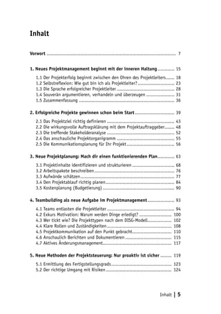 Inhalt | 5 
Inhalt 
Vorwort ............................................................................................ 7 
1. Neues Projektmanagement beginnt mit der inneren Haltung............. 15 
1.1 Der Projekterfolg beginnt zwischen den Ohren des Projektleiters....... 18 
1.2 Selbstreflexion: Wie gut bin ich als Projektleiter?........................... 23 
1.3 Die Sprache erfolgreicher Projektleiter.......................................... 28 
1.4 Souverän argumentieren, verhandeln und überzeugen..................... 31 
1.5 Zusammenfassung..................................................................... 36 
2. Erfolgreiche Projekte gewinnen schon beim Start............................. 39 
2.1 Das Projektziel richtig definieren................................................. 43 
2.2 Die wirkungsvolle Auftragsklärung mit dem Projektauftraggeber........ 48 
2.3 Die treffende Stakeholderanalyse................................................. 52 
2.4 Das anschauliche Projektorganigramm.......................................... 55 
2.5 Die Kommunikationsplanung für Ihr Projekt................................... 56 
3. Neue Projektplanung: Mach dir einen funktionierenden Plan............. 63 
3.1 Projektinhalte identifizieren und strukturieren............................... 68 
3.2 Arbeitspakete beschreiben.......................................................... 76 
3.3 Aufwände schätzen.................................................................... 77 
3.4 Den Projektablauf richtig planen.................................................. 84 
3.5 Kostenplanung (Budgetierung).................................................... 90 
4. Teambuilding als neue Aufgabe im Projektmanagement.................... 93 
4.1 Teams entlasten die Projektleiter................................................. 94 
4.2 Exkurs Motivation: Warum werden Dinge erledigt?........................ 100 
4.3 Wer tickt wie? Die Projekttypen nach dem DISG-Modell.................. 102 
4.4 Klare Rollen und Zuständigkeiten............................................... 108 
4.5 Projektkommunikation auf den Punkt gebracht............................. 110 
4.6 Anschaulich Berichten und Dokumentieren.................................. 115 
4.7 Aktives Änderungsmanagement.................................................. 117 
5. Neue Methoden der Projektsteuerung: Nur proaktiv ist sicher......... 119 
5.1 Ermittlung des Fertigstellungsgrads............................................ 123 
5.2 Der richtige Umgang mit Risiken................................................ 124 
 