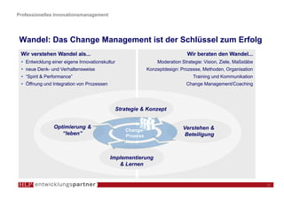 Professionelles Innovationsmanagement




 Wandel: Das Change Management ist der Schlüssel zum Erfolg
 Wir verstehen Wandel als...                                                Wir beraten den Wandel...
   Entwicklung einer eigene Innovationskultur                 Moderation Strategie: Vision, Ziele, Maßstäbe
   neue Denk- und Verhaltensweise                         Konzeptdesign: Prozesse, Methoden, Organisation
   “Spirit & Performance”                                                     Training und Kommunikation
   Öffnung und Integration von Prozessen                                   Change Management/Coaching




                                            Strategie & Konzept


                Optimierung &                                             Verstehen &
                                                Change-
                   “leben”                      Prozess                    Beteiligung



                                           Implementierung
                                              & Lernen


                                                                                                              11
 