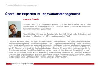 Professionelles Innovationsmanagement




Überblick: Experten im Innovationsmanagement
                    Clemens Frowein

                    Studium des Wirtschaftingenieur-wesens und der Betriebswirtschaft an den
                    Universitäten TH Darmstadt und JWG Frankfurt / Main. Assistent des Vorstands
                    bei einem führenden Systemhaus.

                    Von 2004 bis 2011 war er Gesellschafter bei HLP Hirzel Leder & Partner, seit
                    Oktober 2010 Partner bei HLP entwicklungspartner GbR.

   Clemens Frowein berät mit den Schwerpunkten Unternehmens- und Geschäftsfeldstrategie,
   Innovationsmanagement, Projektmanagement und Organisationsentwicklung. Nach Branchen
   liegen die Erfahrungen in der Konsumgüterbranche, Chemische Industrie, Dienstleistungsbereich,
   bei IT Diensten und auch im landwirtschaftlichen Bereich. Er unterstützt Unternehmen in der
   Orientierung und der Geschäftsentwicklung insbesondere mit dem Konzept „Strategie Coaching“,
   wobei in besonderer Weise „harte“ Faktoren (Geschäftslogik) kombiniert mit „weichen“ Faktoren
   (Dynamik der Organisation) in den Blick genommen werden. Veröffentlichung zahlreicher Artikeln
   und Beiträgen sowie Vorträge zu den Themen Strategie und Innovation.


                                                                                                    12
 