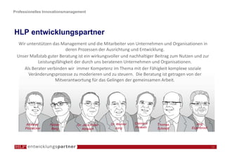 Professionelles Innovationsmanagement




HLP entwicklungspartner
  Wir unterstützen das Management und die Mitarbeiter von Unternehmen und Organisationen in
                         deren Prozessen der Ausrichtung und Entwicklung.
 Unser Maßstab guter Beratung ist ein wirkungsvoller und nachhaltiger Beitrag zum Nutzen und zur
           Leistungsfähigkeit der durch uns beratenen Unternehmen und Organisationen.
    Als Berater verbinden wir immer Kompetenz im Thema mit der Fähigkeit komplexe soziale
       Veränderungsprozesse zu moderieren und zu steuern. Die Beratung ist getragen von der
                    Mitverantwortung für das Gelingen der gemeinsamen Arbeit.




       Andreas    Fabian        Dr. Jens-Peter   Dr. Werner   Clemens   Thomas            Jörg
      Pöchacker    Berg            Abresch          Jung      Frowein   Schmidt        Eigenbrodt




                                                                                                    13
 