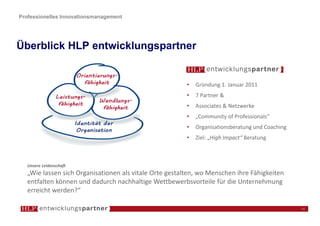 Professionelles Innovationsmanagement




Überblick HLP entwicklungspartner


                                                         •   Gründung 1. Januar 2011
                                                         •   7 Partner &
                                                         •   Associates & Netzwerke
                                                         •   „Community of Professionals“
                                                         •   Organisationsberatung und Coaching
                                                         •   Ziel: „High Impact“ Beratung



   Unsere Leidenschaft
   „Wie lassen sich Organisationen als vitale Orte gestalten, wo Menschen ihre Fähigkeiten
   entfalten können und dadurch nachhaltige Wettbewerbsvorteile für die Unternehmung
   erreicht werden?“

                                                                                                  14
 