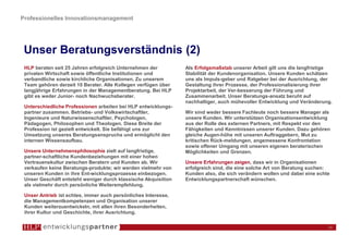 Professionelles Innovationsmanagement




 Unser Beratungsverständnis (2)
 HLP beraten seit 25 Jahren erfolgreich Unternehmen der         Als Erfolgsmaßstab unserer Arbeit gilt uns die langfristige
 privaten Wirtschaft sowie öffentliche Institutionen und        Stabilität der Kundenorganisation. Unsere Kunden schätzen
 verbandliche sowie kirchliche Organisationen. Zu unserem       uns als Impuls-geber und Ratgeber bei der Ausrichtung, der
 Team gehören derzeit 10 Berater. Alle Kollegen verfügen über   Gestaltung ihrer Prozesse, der Professionalisierung ihrer
 langjährige Erfahrungen in der Managementberatung. Bei HLP     Projektarbeit, der Ver-besserung der Führung und
 gibt es weder Junior- noch Nachwuchsberater.                   Zusammenarbeit. Unser Beratungs-ansatz beruht auf
                                                                nachhaltiger, auch mühevoller Entwicklung und Veränderung.
 Unterschiedliche Professionen arbeiten bei HLP entwicklungs-
 partner zusammen. Betriebs- und Volkswirtschaftler,            Wir sind weder bessere Fachleute noch bessere Manager als
 Ingenieure und Naturwissenschaftler, Psychologen,              unsere Kunden. Wir unterstützen Organisationsentwicklung
 Pädagogen, Philosophen und Theologen. Diese Breite der         aus der Rolle des externen Partners, mit Respekt vor den
 Profession ist gezielt entwickelt. Sie befähigt uns zur        Fähigkeiten und Kenntnissen unserer Kunden. Dazu gehören
 Umsetzung unseres Beratungsanspruchs und ermöglicht den        gleiche Augen-höhe mit unseren Auftraggebern, Mut zu
 internen Wissensaufbau.                                        kritischen Rück-meldungen, angemessene Konfrontation
                                                                sowie offener Umgang mit unseren eigenen beraterischen
 Unsere Unternehmensphilosophie zielt auf langfristige,         Möglichkeiten und Grenzen.
 partner-schaftliche Kundenbeziehungen mit einer hohen
 Vertrauenskultur zwischen Beratern und Kunden ab. Wir          Unsere Erfahrungen zeigen, dass wir in Organisationen
 verkaufen keine Beratungs-produkte; wir werden vielmehr von    erfolgreich sind, die eine solche Art von Beratung suchen:
 unseren Kunden in ihre Ent-wicklungsprozesse einbezogen.       Kunden also, die sich verändern wollen und dabei eine echte
 Unser Geschäft entsteht weniger durch klassische Akquisition   Entwicklungspartnerschaft wünschen.
 als vielmehr durch persönliche Weiterempfehlung.

 Unser Antrieb ist echtes, immer auch persönliches Interesse,
 die Managementkompetenzen und Organisation unserer
 Kunden weiterzuentwickeln, mit allen ihren Besonderheiten,
 ihrer Kultur und Geschichte, ihrer Ausrichtung.

                                                                                                                          16
 
