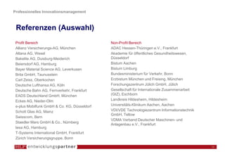 Professionelles Innovationsmanagement



 Referenzen (Auswahl)
 Profit Bereich                               Non-Profit Bereich
 Allianz Versicherungs-AG, München            ADAC Hessen-Thüringen e.V., Frankfurt
 Altana AG, Wesel                             Akademie für öffentliches Gesundheitswesen,
 Bakelite AG, Duisburg-Meiderich              Düsseldorf
 Beiersdorf AG, Hamburg                       Bistum Aachen
 Bayer Material Science AG, Leverkusen        Bistum Limburg
 Brita GmbH, Taunusstein                      Bundesministerium für Verkehr, Bonn
 Carl Zeiss, Oberkochen                       Erzbistum München und Freising, München
 Deutsche Lufthansa AG, Köln                  Forschungszentrum Jülich GmbH, Jülich
 Deutsche Bahn AG, Fernverkehr, Frankfurt     Gesellschaft für Internationale Zusammenarbeit
 EADS Deutschland GmbH, München               (GIZ), Eschborn
 Eckes AG, Nieder-Olm                         Landkreis Hildesheim, Hildesheim
 e-plus Mobilfunk GmbH & Co. KG, Düsseldorf   Universitäts-Klinikum Aachen, Aachen
 Schott Glas AG, Mainz                        VDI/VDE Technologiezentrum Informationstechnik
                                              GmbH, Teltow
 Swisscom, Bern
                                              VDMA Verband Deutscher Maschinen- und
 Staedler Mars GmbH & Co., Nürnberg
                                              Anlagenbau e.V., Frankfurt
 tesa AG, Hamburg
 T-Systems International GmbH, Frankfurt
 Zürich Versicherungsgruppe, Bonn

                                                                                               18
 