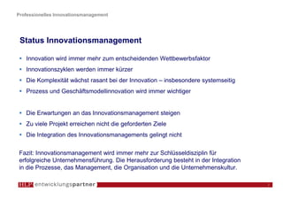 Professionelles Innovationsmanagement




 Status Innovationsmanagement

   Innovation wird immer mehr zum entscheidenden Wettbewerbsfaktor
   Innovationszyklen werden immer kürzer
   Die Komplexität wächst rasant bei der Innovation – insbesondere systemseitig
   Prozess und Geschäftsmodellinnovation wird immer wichtiger


   Die Erwartungen an das Innovationsmanagement steigen
   Zu viele Projekt erreichen nicht die geforderten Ziele
   Die Integration des Innovationsmanagements gelingt nicht

 Fazit: Innovationsmanagement wird immer mehr zur Schlüsseldisziplin für
 erfolgreiche Unternehmensführung. Die Herausforderung besteht in der Integration
 in die Prozesse, das Management, die Organisation und die Unternehmenskultur.

                                                                                    2
 