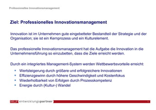 Professionelles Innovationsmanagement




Ziel: Professionelles Innovationsmanagement

Innovation ist im Unternehmen gute eingebetteter Bestandteil der Strategie und der
Organisation; sie ist ein Kernprozess und ein Kulturelement.

Das professionelle Innovationsmanagement hat die Aufgabe die Innovation in die
Unternehmensführung so einzubetten, dass die Ziele erreicht werden.

Durch ein integriertes Management-System werden Wettbewerbsvorteile erreicht:
       Wertsteigerung durch größere und erfolgreichere Innovationen
       Effizienzgewinn durch höhere Geschwindigkeit und Kostenfokus
       Wiederholbarkeit von Erfolgen durch Prozesskompetenz
       Energie durch (Kultur-) Wandel



                                                                                     5
 