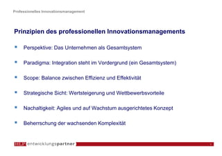 Professionelles Innovationsmanagement




Prinzipien des professionellen Innovationsmanagements

     Perspektive: Das Unternehmen als Gesamtsystem

     Paradigma: Integration steht im Vordergrund (ein Gesamtsystem)

     Scope: Balance zwischen Effizienz und Effektivität

     Strategische Sicht: Wertsteigerung und Wettbewerbsvorteile

     Nachaltigkeit: Agiles und auf Wachstum ausgerichtetes Konzept

     Beherrschung der wachsenden Komplexität


                                                                      6
 