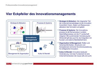 Professionelles Innovationsmanagement




Vier Eckpfeiler des Innovationsmanagements

                                                              Strategie & Allokation: Als integrierter Teil
     Strategie & Allokation              Prozesse & Systeme   der Unternehmensstrategie ist die Innovation
                                                              hinsichtlich Vision, Zielen und Ressourcen-
                                                              allokation klar formuliert und gelebt.
                                                              Prozesse & Systeme: Der Innovations-
                                                              prozess ist als Kernprozess in andere
                                                              Geschäftsprozesse und die IT Landschaft
                                                              integriert. Mit zunehmender Vernetzung der
                          Innovations-                        Wirtschaft gilt das auch für die Integration mit
                          Management                          Kunden und externe Marktteilnehmern.
                                                              Organisation & Management: Rollen und
                                                              Verantwortlichkeiten, Strukturen und
                                                              Kompetenzen sind eine Grundvoraussetzung
                                                              für erfolgreiche Innovation.
                                                              Kultur & Wandel: Innovation bedeutet
   Management & Organisation              Kultur & Wandel     Veränderung. Und das Fundament ist eine
                                                              Unternehmenskultur die neues will und sucht.



                                                                                                                 7
 