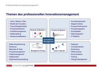 Professionelles Innovationsmanagement




Themen des professionellen Innovationsmanagement

    Vision, Mission, Ziele                                                        Innovationsprozess
    Modell der Innovation                                                         Stages & Gates
    Fokus/Strategie Radar                                                         Prozess-Performance
    Produkte/Sortiment                                                            Prozessintegration
                              Strategie & Allokation      Prozesse & Systeme
    Portfoliomanagement                                                           Schnittstellen
    Multiprojekting                                                               Datenintegration
    Ressourcenallokation                                                          IT Plattform
                                                 Innovations-
                                                 Management
   Rollen/Verantwortung                                                           Diagnose
   Strukturen                                                                     Innovationskultur
   Methoden & Tools                                                               Einbindung
                              Management & Orga.                Kultur & Wandel
   Prozessmanagement                                                              HR/Incentives
   Projektmanagement                                                              Kommunikation
   Collaboration                                                                  Training
   Organisationsentwicklung                                                       Change Management


                                                                                                        8
 