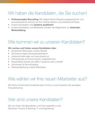 Wir haben die Kandidaten, die Sie suchen!
•	 Professionelles Recruiting: Mit zielgerichteten Bewerbungsgesprächen und
	 Auswahlverfahren können wir Ihre Talente effizient und professionell finden.
•	 Unsere Kandidaten sind bestens qualifiziert.
•	 Unsere Kandidaten und Mitarbeiter erhalten die Möglichkeit zur laufenden
	Weiterbildung.
Wie kommen wir zu unseren Kandidaten?
Wir suchen und finden unsere Kandidaten über
•	 persönliche Netzwerke unserer Berater
•	 die Experis-eigene Bewerberdatenbank
•	 Jobausschreibungen auf www.experis.at
•	 Onlineinserate auf renommierten Jobplattformen
•	 Social Media-Kanäle wie XING, Facebook oder LinkedIn
•	 Jobmessen  Recruitingdays
•	 Weiterempfehlung unserer Mitarbeiter
Wie wählen wir Ihre neuen Mitarbeiter aus?
Wir führen strukturierte Einzelinterviews mit bis zu zwei Experten des jeweiligen
Fokusbereiches.
Wer sind unsere Kandidaten?
Bei uns finden Sie Spezialisten und Führungskräfte in den
Bereichen Finance  Banking, IT und Engineering.
 