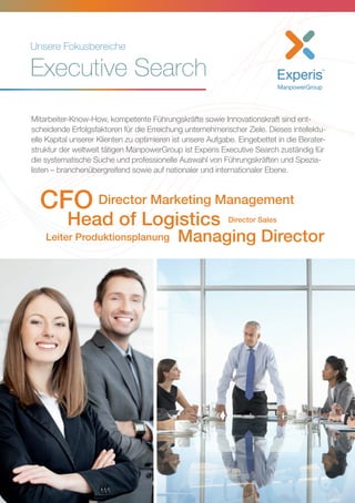 Unsere Fokusbereiche
Executive Search
Mitarbeiter-Know-How, kompetente Führungskräfte sowie Innovationskraft sind ent-
scheidende Erfolgsfaktoren für die Erreichung unternehmerischer Ziele. Dieses intellektu-
elle Kapital unserer Klienten zu optimieren ist unsere Aufgabe. Eingebettet in die Berater-
struktur der weltweit tätigen ManpowerGroup ist Experis Executive Search zuständig für
die systematische Suche und professionelle Auswahl von Führungskräften und Spezia-
listen – branchenübergreifend sowie auf nationaler und internationaler Ebene.
Director Sales
Director Marketing ManagementCFO
Head of Logistics
Leiter Produktionsplanung Managing Director
 