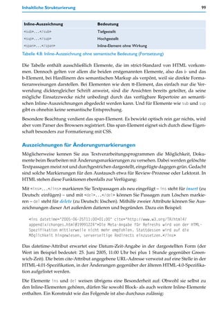 Inhaltliche Strukturierung                                                              99


Inline-Auszeichnung                   Bedeutung
<sub>...</sub>                        Tiefgestellt
<sup>...</sup>                        Hochgestellt
<span>...</span>                      Inline-Element ohne Wirkung
Tabelle 4.8: Inline-Auszeichnung ohne semantische Bedeutung (Fortsetzung)

Die Tabelle enthält ausschließlich Elemente, die im strict-Standard von HTML vorkom-
men. Dennoch gelten vor allem die beiden erstgenannten Elemente, also das i- und das
b-Element, bei Hardlinern des semantischen Markup als verpönt, weil sie direkte Forma-
tieranweisungen darstellen. Bei Elementen wie dem tt-Element, das einfach nur die Ver-
wendung dicktengleicher Schrift anweist, sind die Ansichten bereits geteilter, da seine
mögliche Einsatzzwecke nicht unbedingt durch das verfügbare Repertoire an semanti-
schen Inline-Auszeichnungen abgedeckt werden kann. Und für Elemente wie sub und sup
gibt es ohnehin keine semantische Entsprechung.

Besondere Beachtung verdient das span-Element. Es bewirkt optisch rein gar nichts, wird
aber vom Parser des Browsers registriert. Das span-Element eignet sich durch diese Eigen-
schaft besonders zur Formatierung mit CSS.

Auszeichnungen für Änderungsmarkierungen
Möglicherweise kennen Sie aus Textverarbeitungsprogrammen die Möglichkeit, Doku-
mente beim Bearbeiten mit Änderungsmarkierungen zu versehen. Dabei werden gelöschte
Textpassagen meist rot und durchgestrichen dargestellt, eingefügte dagegen grün. Gedacht
sind solche Markierungen für den Austausch etwa für Review-Prozesse oder Lektorat. In
HTML stehen diese Funktionen ebenfalls zur Verfügung:

Mit <ins>...</ins> markieren Sie Textpassagen als neu eingefügt – ins steht für insert (zu
Deutsch: einfügen) – und mit <del>...</del> können Sie Passagen zum Löschen markie-
ren – del steht für delete (zu Deutsch: löschen). Mithilfe zweier Attribute können Sie Aus-
zeichnungen dieser Art außerdem datieren und begründen. Dazu ein Beispiel:

   <ins datetime="2005-06-25T11:00+01:00" cite="http://www.w3.org/TR/html4/
   appendix/changes.html#19991224">Die Meta-Angabe für Refreshs wird von der HTML-
   Spezifikation mittlerweile nicht mehr empfohlen. Stattdessen wird auf die
   Möglichkeit hingewiesen, serverseitige Redirects einzusetzen.</ins>

Das datetime-Attribut erwartet eine Datum-Zeit-Angabe in der dargestellten Form (der
Wert im Beispiel bedeutet: 25. Juni 2005, 11:00 Uhr bei plus 1 Stunde gegenüber Green-
wich-Zeit). Die beim cite-Attribut angegebene URL-Adresse verweist auf eine Stelle in der
HTML-4.01-Spezifikation, in der Änderungen gegenüber der älteren HTML-4.0-Spezifika-
tion aufgelistet werden.

Die Elemente ins und del weisen übrigens eine Besonderheit auf: Obwohl sie selbst zu
den Inline-Elementen gehören, dürfen Sie sowohl Block- als auch weitere Inline-Elemente
enthalten. Ein Konstrukt wie das Folgende ist also durchaus zulässig:
 