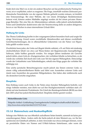 1000                                                                    15   Site-Verwaltung


findet dort eine Mail vor, in der ein anderer Besucher auf das problematische Posting hin-
weist, ist er verpflichtet, sofort zu reagieren. Die Frage, innerhalb welchen Zeitraums pro-
blematische Fremdinhalte von der eigenen Website gelöscht werden müssen, ist letztlich
eine Ermessensfrage. Bei einer Website, die von einem 20-köpfigen Redaktionsteam
betreut wird, können andere Maßstäbe angelegt werden als bei einem privaten Home-
page-Betreiber. Wer eine Site als Alleinredakteur anbietet, sollte jedoch sicherheitshalber
Foren und Gästebücher deaktivieren oder die Verantwortung dafür an andere delegieren,
bevor er vier Wochen in einen internetfreien Urlaub fährt.

Haftung für Links
Das Thema Linkhaftung kochte in den vergangenen Jahren besonders hoch und sorgte für
einige Verwirrung. Grund waren zweifelhafte Abmahnwellen und ebenso zweifelhafte
Gerichtsentscheidungen, die in offensichtlicher Unkenntnis von der Natur von Hyper-
links gefällt worden waren.

Zweifelsfrei kann jeder, der Links auf illegale Inhalte anbietet, z.B. auf Ziele mit eindeutig
strafrechtlichem Inhalt wie etwa auf Warez-Seiten mit Registriercodes lizenzpflichtiger
Software, dafür haftbar gemacht werden. Vor einigen Jahren tendierten die Gerichte
jedoch dahin, einen Link als »Zueigenmachen« der verlinkten Inhalte zu betrachten, so als
würde das verlinkte Ziel durch den Link zum Teil des eigenen Webangebots. Demzufolge
wurde der Linkanbieter zum Nebenbeklagten, sobald eine Klage gegen die verlinkte Site
anhängig war.

Eine solche juristische Betrachtungsweise macht jedoch das Setzen externer Links zu
einem völlig unkontrollierbaren Risiko und führt zum Aussterben externer Links und
damit zum Aussterben des gesamten Webgedankens. Das haben aber mittlerweile auch
die deutschen Gerichte eingesehen.

Deeplinks
Eine Zeitlang waren auch Links in die Tiefen eines fremden Webangebots bedroht, weil
einige Anbieter meinten, man dürfe nur auf ihre Hochglanzstartseite verlinken statt z.B.
direkt auf eine bestimmte Produktseite. Ein Urteil des Bundesgerichtshofs (BGH) aus dem
Jahr 2003 schuf hier jedoch Rechtssicherheit. Deeplinks dürfen gesetzt werden.


 Weiterführender Link:

 Telepolis-Artikel »Linkhaftung: Gesetzgeberische Untätigkeit schafft endlich Klarheit«:
 http://www.heise.de/tp/r4/artikel/12/12721/1.html


15.1.6 Datenschutz und Auskunftspflicht
Solange eine Website nur aus öffentlich aufrufbaren Seiten besteht, sammelt sie keine per-
sonenbezogenen Daten. Anders sieht die Sache jedoch ab dem Moment aus, wo Sie bei-
spielsweise ein Gästebuch anbieten, in dem Anwender nur etwas eintragen können, wenn
sie persönliche Daten wie Namen und E-Mail-Adresse hinterlassen, oder wenn die
 